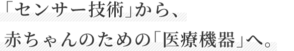 「センサー技術」から、 赤ちゃんのための「医療機器」へ。