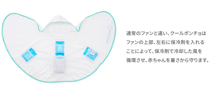 通常のファンと違い、クールポンチョはファンの上部、左右に保冷剤を入れることによって、保冷剤で冷却した風を循環させ、赤ちゃんを暑さから守ります。
